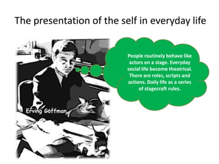 The presentation of the self in everyday lifePeople routinely behave like actors on a stage. Everyday social life become theatrical. There are roles, scripts and actions. Daily life as a series of stagecraft rules.Erving Goffman