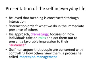 Presentation of the self in everyday lifebelieved that meaning is constructed through interaction‘Interaction order’: what we do in the immediate presence of othersHis approach, dramaturgy, focuses on how individuals take on roles and act them out to present a favorable impression to their "audience" Goffman argues that people are concerned with controlling how others view them, a process he called impression management