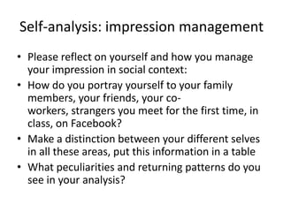 Self-analysis: impression managementPlease reflect on yourself and how you manage your impression in social context:How do you portray yourself to your family members, your friends, your co-workers, strangers you meet for the first time, in class, on Facebook? Make a distinction between your different selves in all these areas, put this information in a tableWhat peculiarities and returning patterns do you see in your analysis?