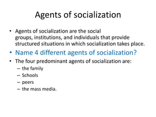 Agents of socializationAgents of socialization are the social groups, institutions, and individuals that provide structured situations in which socialization takes place. Name 4 different agents of socialization?The four predominant agents of socialization are:the family Schoolspeersthe mass media. 