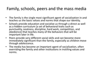 Family, schools, peers and the mass mediaThe family is the single most significant agent of socialization in and teaches us the basic values and norms that shape our identity. Schools provide education and socialize us through a direct as well as a hidden curriculum (a set of behavioral traits such as punctuality, neatness, discipline, hard work, competition, and obedience) that teaches many of the behaviors that will be important later in life. Peers provide very different social skills and can become more immediately significant than the family, especially as children move through adolescence. The media has become an important agent of socialization, often overriding the family and other institutions in instilling values and norms.