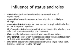 Influence of status and rolesA status is a position in society that comes with a set of expectations. An ascribed status is one we are born with that is unlikely to change. An achieved status is one we have earned through individual effort or that is imposed by others. One's master status is a status that seems to override all others and affects all other statuses that one possesses. Roles are the behaviors expected from a particular status. Role conflict occurs when the roles associated with one status clash with the roles associated with a different status. Role strain occurs when roles associated with a single status clash. Either of these may lead to role exit.