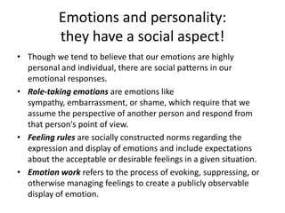 Emotions and personality: they have a social aspect!Though we tend to believe that our emotions are highly personal and individual, there are social patterns in our emotional responses. Role-taking emotions are emotions like sympathy, embarrassment, or shame, which require that we assume the perspective of another person and respond from that person's point of view. Feeling rules are socially constructed norms regarding the expression and display of emotions and include expectations about the acceptable or desirable feelings in a given situation. Emotion work refers to the process of evoking, suppressing, or otherwise managing feelings to create a publicly observable display of emotion.