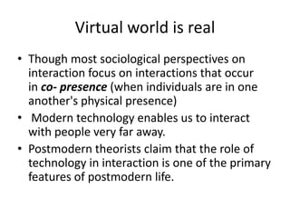 Virtual world is realThough most sociological perspectives on interaction focus on interactions that occur in co- presence (when individuals are in one another's physical presence) Modern technology enables us to interact with people very far away. Postmodern theorists claim that the role of technology in interaction is one of the primary features of postmodern life.