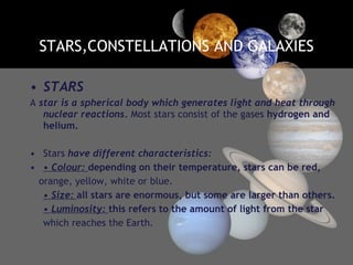 STARS,CONSTELLATIONS AND GALAXIES STARS A  star is a spherical body which generates light and heat through nuclear reactions.  Most stars consist of the gases  hydrogen and helium. Stars  have different characteristics: •  Colour:  depending on their temperature, stars can be red, orange, yellow, white or blue. •  Size:  all stars are enormous, but some are larger than others. •  Luminosity:  this refers to the amount of light from the star which reaches the Earth. 