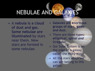 NEBULAE AND GALAXIES A  nebula is a cloud of dust and gas. Some nebulae are illuminated  by stars near them. New stars are formed in some nebulae. Galaxies are enormous groups of stars, gases and dust. There are three types:  elliptical, spiral and irregular. Our Solar System is on the edge of a galaxy called the Milky Way. All the stars which we can see belong to this galaxy. 