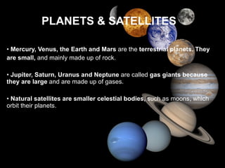 PLANETS & SATELLITES •  Mercury, Venus, the Earth and Mars  are the  terrestrial planets. They are small,  and mainly made up of rock. •  Jupiter, Saturn, Uranus and Neptune  are called  gas giants because they are large  and are made up of gases. •  Natural satellites are smaller celestial bodies,  such as moons, which orbit their planets. 