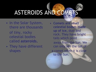 ASTEROIDS AND COMETS In the Solar System, there are thousands of tiny, rocky celestial bodies called  asteroids. They have different shapes Comets are small celestial bodies made up of ice,  dust and rock. They have bright tails which point away from the Sun. We can only see the tail of a comet when it is close to the Sun. 