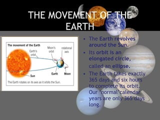 THE MOVEMENT OF THE EARTH The  Earth revolves around the Sun. Its  orbit is an elongated circle, called an  ellipse. The Earth takes exactly 365 days and six hours to complete its orbit. Our ‘normal’calendar years are only 365 days long. 