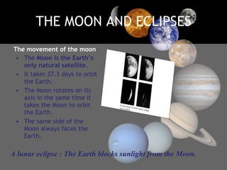 THE MOON AND ECLIPSES The movement of the moon The  Moon is the Earth’s only natural satellite. It takes 27.3 days to orbit the Earth. The Moon rotates on its axis in the same time it takes the Moon to orbit the Earth.  The same side of the Moon always faces the Earth. A lunar eclipse : The Earth blocks sunlight from the Moon. 