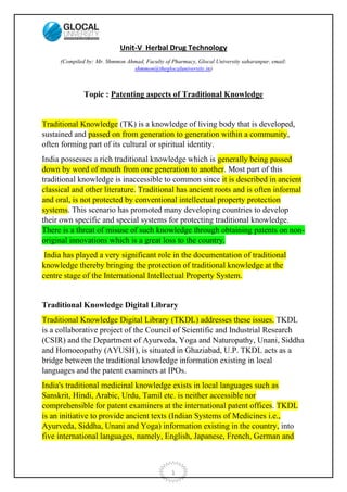 1
Unit-V Herbal Drug Technology
(Compiled by: Mr. Shmmon Ahmad, Faculty of Pharmacy, Glocal University saharanpur, email:
shmmon@theglocaluniversity.in)
Topic : Patenting aspects of Traditional Knowledge
Traditional Knowledge (TK) is a knowledge of living body that is developed,
sustained and passed on from generation to generation within a community,
often forming part of its cultural or spiritual identity.
India possesses a rich traditional knowledge which is generally being passed
down by word of mouth from one generation to another. Most part of this
traditional knowledge is inaccessible to common since it is described in ancient
classical and other literature. Traditional has ancient roots and is often informal
and oral, is not protected by conventional intellectual property protection
systems. This scenario has promoted many developing countries to develop
their own specific and special systems for protecting traditional knowledge.
There is a threat of misuse of such knowledge through obtaining patents on non-
original innovations which is a great loss to the country.
India has played a very significant role in the documentation of traditional
knowledge thereby bringing the protection of traditional knowledge at the
centre stage of the International Intellectual Property System.
Traditional Knowledge Digital Library
Traditional Knowledge Digital Library (TKDL) addresses these issues. TKDL
is a collaborative project of the Council of Scientific and Industrial Research
(CSIR) and the Department of Ayurveda, Yoga and Naturopathy, Unani, Siddha
and Homoeopathy (AYUSH), is situated in Ghaziabad, U.P. TKDL acts as a
bridge between the traditional knowledge information existing in local
languages and the patent examiners at IPOs.
India's traditional medicinal knowledge exists in local languages such as
Sanskrit, Hindi, Arabic, Urdu, Tamil etc. is neither accessible nor
comprehensible for patent examiners at the international patent offices. TKDL
is an initiative to provide ancient texts (Indian Systems of Medicines i.e.,
Ayurveda, Siddha, Unani and Yoga) information existing in the country, into
five international languages, namely, English, Japanese, French, German and
 