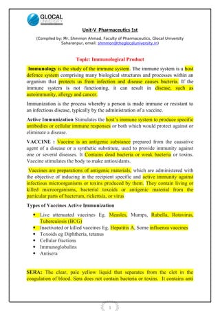 1
Unit-V Pharmaceutics 1st
(Compiled by: Mr. Shmmon Ahmad, Faculty of Pharmaceutics, Glocal University
Saharanpur, email: shmmon@theglocaluniversity.in)
Topic: Immunological Product
Immunology is the study of the immune system. The immune system is a host
defence system comprising many biological structures and processes within an
organism that protects us from infection and disease causes bacteria. If the
immune system is not functioning, it can result in disease, such as
autoimmunity, allergy and cancer.
Immunization is the process whereby a person is made immune or resistant to
an infectious disease, typically by the administration of a vaccine.
Active Immunization Stimulates the host’s immune system to produce specific
antibodies or cellular immune responses or both which would protect against or
eliminate a disease.
VACCINE : Vaccine is an antigenic substance prepared from the causative
agent of a disease or a synthetic substitute, used to provide immunity against
one or several diseases. It Contains dead bacteria or weak bacteria or toxins.
Vaccine stimulates the body to make antioxidants.
Vaccines are preparations of antigenic materials, which are administered with
the objective of inducing in the recipient specific and active immunity against
infectious microorganisms or toxins produced by them. They contain living or
killed microorganisms, bacterial toxoids or antigenic material from the
particular parts of bacterum, rickettsia, or virus
Types of Vaccines Active Immunization
 Live attenuated vaccines Eg. Measles, Mumps, Rubella, Rotavirus,
Tuberculosis (BCG)
 Inactivated or killed vaccines Eg. Hepatitis A, Some influenza vaccines
 Toxoids eg Diphtheria, tetanus
 Cellular fractions
 Immunoglobulins
 Antisera
SERA: The clear, pale yellow liquid that separates from the clot in the
coagulation of blood. Sera does not contain bacteria or toxins. It contains anti
 