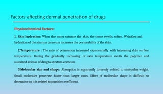 Factors affecting dermal penetration of drugs
Physicochemical Factors:
1. Skin hydration: When the water saturate the skin, the tissue swells, soften. Wrinkles and
hydration of the stratum corneum increases the permeability of the skin.
2.Temperature : The rate of permeation increased exponentially with increasing skin surface
temperature. During the gradually increasing of skin temperature swells the polymer and
sustained release of drug to stratum corneum.
3.Molecular size and shape: Absorption is apparently inversely related to molecular weight.
Small molecules penetrate faster than larger ones. Effect of molecular shape is difficult to
determine as it is related to partition coefficient.
 