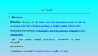 Ointments
1. Ointments:
• Definition: Ointments are the topical semi-solid preparations meant for external
application to the skin or mucous membrane to produce local or systemic effect.
• Ointments usually contain a medicament(s) dissolved, suspended or emulsified in an
ointment base.
• They may contain suitable antimicrobial preservative to avoid
microbial
contamination.
• The ointments are usually acts as protective or emollient for skin.
 