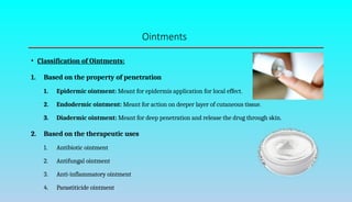 Ointments
• Classification of Ointments:
1. Based on the property of penetration
1. Epidermic ointment: Meant for epidermis application for local effect.
2. Endodermic ointment: Meant for action on deeper layer of cutaneous tissue.
3. Diadermic ointment: Meant for deep penetration and release the drug through skin.
2. Based on the therapeutic uses
1. Antibiotic ointment
2. Antifungal ointment
3. Anti-inflammatory ointment
4. Parastiticide ointment
 