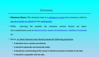 Ointments
• Ointment Bases: The ointment base is a substance or part of an ointment, which is
acts as a carrier or vehicle for the medicament.
• While selecting the suitable the ointment various factors are taken
into consideration such as desired action, nature of medicament, stability of ointment
etc.
• Hence, an ideal ointment base should possess the following properties:
• It should be inert, smooth and odorless.
• It should be physically and chemically stable.
• It should not retard healing of the wound. It should not produce irritation to the skin.
• It should be compatible with the skin.
 