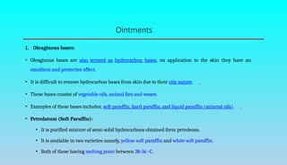 Ointments
1. Oleaginous bases:
• Oleaginous bases are also termed as hydrocarbon bases, on application to the skin they have an
emollient and protective effect.
• It is difficult to remove hydrocarbon bases from skin due to their oily nature.
• These bases consist of vegetable oils, animal fats and waxes.
• Examples of these bases includes; soft paraffin, hard paraffin, and liquid paraffin (mineral oils).
• Petrolatum (Soft Paraffin):
• It is purified mixture of semi-solid hydrocarbons obtained form petroleum.
• It is available in two varieties namely, yellow soft paraffin and white soft paraffin.
• Both of these having melting point between 38-56 o C.
 
