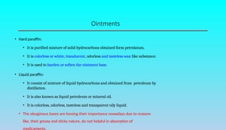 Ointments
• Hard paraffin:
• It is purified mixture of solid hydrocarbons obtained form petrolatum.
• It is colorless or white, translucent, odorless and tasteless wax like substance.
• It is used to harden or soften the ointment base.
• Liquid paraffin:
• It consist of mixture of liquid hydrocarbons and obtained from petroleum by
distillation.
• It is also known as liquid petroleum or mineral oil.
• It is colorless, odorless, tasteless and transparent oily liquid.
• The oleaginous bases are loosing their importance nowadays due to reasons
like, their greasy and sticky nature, do not helpful in absorption of
 
