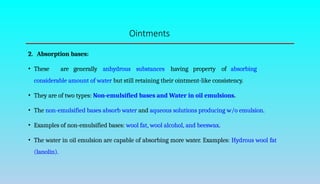 Ointments
2. Absorption bases:
• These are generally anhydrous substances having property of absorbing
considerable amount of water but still retaining their ointment-like consistency.
• They are of two types: Non-emulsified bases and Water in oil emulsions.
• The non-emulsified bases absorb water and aqueous solutions producing w/o emulsion.
• Examples of non-emulsified bases: wool fat, wool alcohol, and beeswax.
• The water in oil emulsion are capable of absorbing more water. Examples: Hydrous wool fat
(lanolin).
 