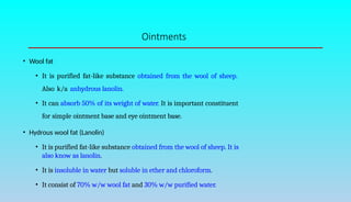 Ointments
• Wool fat
• It is purified fat-like substance obtained from the wool of sheep.
Also k/a anhydrous lanolin.
• It can absorb 50% of its weight of water. It is important constituent
for simple ointment base and eye ointment base.
• Hydrous wool fat (Lanolin)
• It is purified fat-like substance obtained from the wool of sheep. It is
also know as lanolin.
• It is insoluble in water but soluble in ether and chloroform.
• It consist of 70% w/w wool fat and 30% w/w purified water.
 