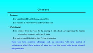 Ointments
• Beeswax:
• It is wax obtained from the honey comb of bees
• It is available in yellow beeswax and white-bees wax.
• Wool alcohol:
• It is obtained from the wool fat by treating it with alkali and separating the fraction
containing cholesterol and other alcohols.
• It is used as emulsifying agent for w/o type of emulsion.
These base have numerous advantages such as; compatible with large number of
medicaments, absorb large amount of water, they are heat stable, quite greasy, removed
easily from skin.
 