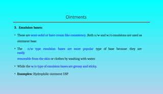 Ointments
3. Emulsion bases:
• These are semi-solid or have cream like consistency. Both o/w and w/o emulsions are used as
ointment base.
• The o/w type emulsion bases are more popular type of base because they are
easily
removable from the skin or clothes by washing with water.
• While the w/o type of emulsion bases are greasy and sticky.
• Examples: Hydrophilic ointment USP
 
