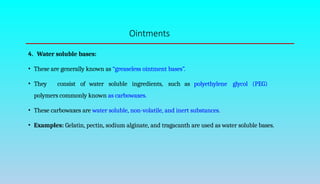 Ointments
4. Water soluble bases:
• These are generally known as “greaseless ointment bases”.
• They consist of water soluble ingredients, such as polyethylene glycol (PEG)
polymers commonly known as carbowaxes.
• These carbowaxes are water soluble, non-volatile, and inert substances.
• Examples: Gelatin, pectin, sodium alginate, and tragacanth are used as water soluble bases.
 