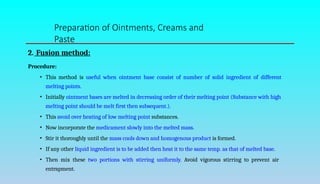 2. Fusion method:
Procedure:
• This method is useful when ointment base consist of number of solid ingredient of different
melting points.
• Initially ointment bases are melted in decreasing order of their melting point (Substance with high
melting point should be melt first then subsequent.).
• This avoid over heating of low melting point substances.
• Now incorporate the medicament slowly into the melted mass.
• Stir it thoroughly until the mass cools down and homogenous product is formed.
• If any other liquid ingredient is to be added then heat it to the same temp. as that of melted base.
• Then mix these two portions with stirring uniformly. Avoid vigorous stirring to prevent air
entrapment.
Preparation of Ointments, Creams and
Paste
 