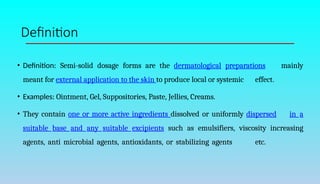 Definition
• Definition: Semi-solid dosage forms are the dermatological preparations mainly
meant for external application to the skin to produce local or systemic effect.
• Examples: Ointment, Gel, Suppositories, Paste, Jellies, Creams.
• They contain one or more active ingredients dissolved or uniformly dispersed in a
suitable base and any suitable excipients such as emulsifiers, viscosity increasing
agents, anti microbial agents, antioxidants, or stabilizing agents etc.
 