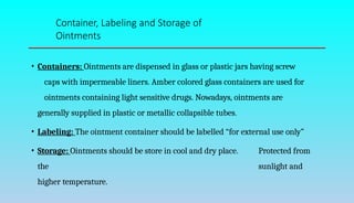 • Containers: Ointments are dispensed in glass or plastic jars having screw
caps with impermeable liners. Amber colored glass containers are used for
ointments containing light sensitive drugs. Nowadays, ointments are
generally supplied in plastic or metallic collapsible tubes.
• Labeling: The ointment container should be labelled “for external use only”
• Storage: Ointments should be store in cool and dry place. Protected from
the sunlight and
higher temperature.
Container, Labeling and Storage of
Ointments
 