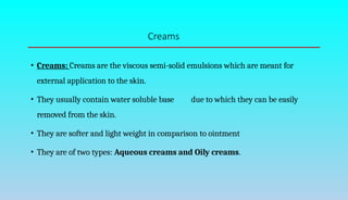 Creams
• Creams: Creams are the viscous semi-solid emulsions which are meant for
external application to the skin.
• They usually contain water soluble base due to which they can be easily
removed from the skin.
• They are softer and light weight in comparison to ointment
• They are of two types: Aqueous creams and Oily creams.
 