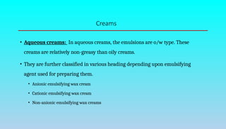 Creams
• Aqueous creams: In aqueous creams, the emulsions are o/w type. These
creams are relatively non-greasy than oily creams.
• They are further classified in various heading depending upon emulsifying
agent used for preparing them.
• Anionic emulsifying wax cream
• Cationic emulsifying wax cream
• Non-anionic emulsifying wax creams
 