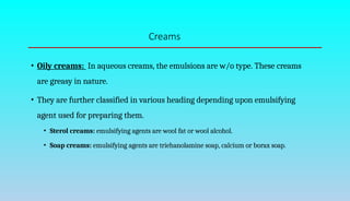 Creams
• Oily creams: In aqueous creams, the emulsions are w/o type. These creams
are greasy in nature.
• They are further classified in various heading depending upon emulsifying
agent used for preparing them.
• Sterol creams: emulsifying agents are wool fat or wool alcohol.
• Soap creams: emulsifying agents are triehanolamine soap, calcium or borax soap.
 