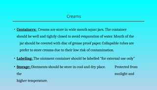 Creams
• Containers: Creams are store in wide mouth squat jars. The container
should be well and tightly closed to avoid evaporation of water. Mouth of the
jar should be covered with disc of grease proof paper. Collapsible tubes are
prefer to store creams due to their low risk of contamination.
• Labeling: The ointment container should be labelled “for external use only”
• Storage: Ointments should be store in cool and dry place. Protected from
the sunlight and
higher temperature.
 