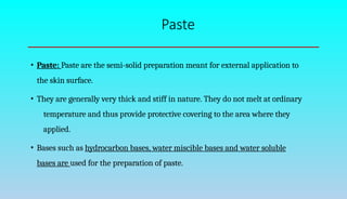Paste
• Paste: Paste are the semi-solid preparation meant for external application to
the skin surface.
• They are generally very thick and stiff in nature. They do not melt at ordinary
temperature and thus provide protective covering to the area where they
applied.
• Bases such as hydrocarbon bases, water miscible bases and water soluble
bases are used for the preparation of paste.
 