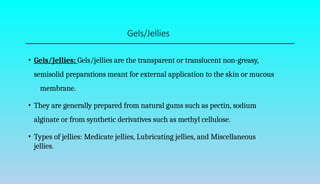 Gels/Jellies
• Gels/Jellies: Gels/jellies are the transparent or translucent non-greasy,
semisolid preparations meant for external application to the skin or mucous
membrane.
• They are generally prepared from natural gums such as pectin, sodium
alginate or from synthetic derivatives such as methyl cellulose.
• Types of jellies: Medicate jellies, Lubricating jellies, and Miscellaneous
jellies.
 
