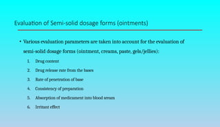 Evaluation of Semi-solid dosage forms (ointments)
• Various evaluation parameters are taken into account for the evaluation of
semi-solid dosage forms (ointment, creams, paste, gels/jellies):
1. Drug content
2. Drug release rate from the bases
3. Rate of penetration of base
4. Consistency of preparation
5. Absorption of medicament into blood sream
6. Irritant effect
 