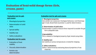 Evaluation of Semi-solid dosage forms (Gels,
creams, paste)
•Evaluation test for gels
and creams
• Rheological properties
• Determination of yield
value
• Spread-ability
• Stability test
• Safety evaluations
•Evaluation test for paste:
• Evaluation of heat
stability
• Viscosity determination
• Particle size
determination
Evaluation test for gels and creams
 