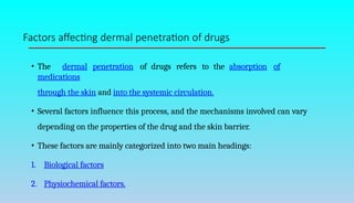 Factors affecting dermal penetration of drugs
• The dermal penetration of drugs refers to the absorption of
medications
through the skin and into the systemic circulation.
• Several factors influence this process, and the mechanisms involved can vary
depending on the properties of the drug and the skin barrier.
• These factors are mainly categorized into two main headings:
1. Biological factors
2. Physiochemical factors.
 