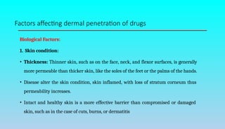 Factors affecting dermal penetration of drugs
Biological Factors:
1. Skin condition:
• Thickness: Thinner skin, such as on the face, neck, and flexor surfaces, is generally
more permeable than thicker skin, like the soles of the feet or the palms of the hands.
• Disease alter the skin condition, skin inflamed, with loss of stratum corneum thus
permeability increases.
• Intact and healthy skin is a more effective barrier than compromised or damaged
skin, such as in the case of cuts, burns, or dermatitis
 