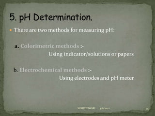  There are two methods for measuring pH:
a. Colorimetric methods :-
Using indicator/solutions or papers
b. Electrochemical methods :-
Using electrodes and pH meter
4/6/2022 10
SUMIT TIWARI
 