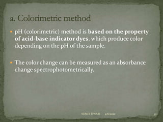  pH (colorimetric) method is based on the property
of acid-base indicator dyes, which produce color
depending on the pH of the sample.
 The color change can be measured as an absorbance
change spectrophotometrically.
4/6/2022 11
SUMIT TIWARI
 