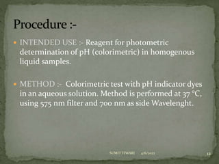  INTENDED USE :- Reagent for photometric
determination of pH (colorimetric) in homogenous
liquid samples.
 METHOD :- Colorimetric test with pH indicator dyes
in an aqueous solution. Method is performed at 37 °C,
using 575 nm filter and 700 nm as side Wavelenght.
4/6/2022 12
SUMIT TIWARI
 