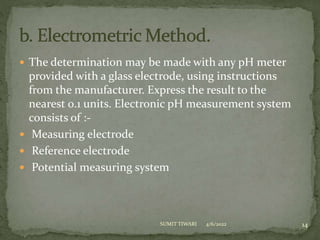  The determination may be made with any pH meter
provided with a glass electrode, using instructions
from the manufacturer. Express the result to the
nearest 0.1 units. Electronic pH measurement system
consists of :-
 Measuring electrode
 Reference electrode
 Potential measuring system
4/6/2022 14
SUMIT TIWARI
 