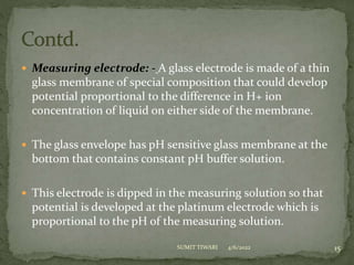  Measuring electrode: - A glass electrode is made of a thin
glass membrane of special composition that could develop
potential proportional to the difference in H+ ion
concentration of liquid on either side of the membrane.
 The glass envelope has pH sensitive glass membrane at the
bottom that contains constant pH buffer solution.
 This electrode is dipped in the measuring solution so that
potential is developed at the platinum electrode which is
proportional to the pH of the measuring solution.
4/6/2022 15
SUMIT TIWARI
 