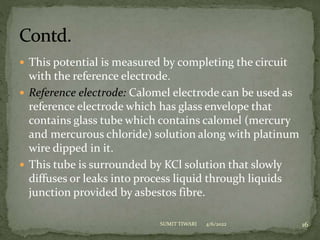  This potential is measured by completing the circuit
with the reference electrode.
 Reference electrode: Calomel electrode can be used as
reference electrode which has glass envelope that
contains glass tube which contains calomel (mercury
and mercurous chloride) solution along with platinum
wire dipped in it.
 This tube is surrounded by KCl solution that slowly
diffuses or leaks into process liquid through liquids
junction provided by asbestos fibre.
4/6/2022 16
SUMIT TIWARI
 