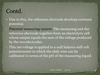  Due to this, the reference electrode develops constant
potential.
• Potential measuring system: The measuring and the
reference electrode together form an electrolytic cell
whose output equals the sum of the voltage produced
by the two electrodes.
• This net voltage is applied to a null balance mill volt
potentiometer in which the slide wire can be
calibrated in terms of the pH of the measuring liquid.
4/6/2022 17
SUMIT TIWARI
 
