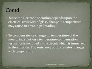  Since the electrode operation depends upon the
electrical resistivity of glass, change in temperature
may cause an error in pH reading.
 To compensate for changes in temperature of the
measuring solution a temperature compensation
resistance is included in the circuit which is immersed
in the solution. The resistance of this resistor changes
with temperature.
4/6/2022 18
SUMIT TIWARI
 