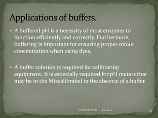  A buffered pH is a necessity of most enzymes to
function efficiently and correctly. Furthermore,
buffering is important for ensuring proper colour
concentration when using dyes.
 A buffer solution is required for calibrating
equipment. It is especially required for pH meters that
may be in the Miscalibrated in the absence of a buffer.
4/6/2022 19
SUMIT TIWARI
 