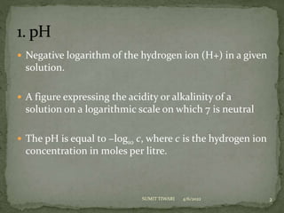  Negative logarithm of the hydrogen ion (H+) in a given
solution.
 A figure expressing the acidity or alkalinity of a
solution on a logarithmic scale on which 7 is neutral
 The pH is equal to −log10 c, where c is the hydrogen ion
concentration in moles per litre.
2
SUMIT TIWARI 4/6/2022
 